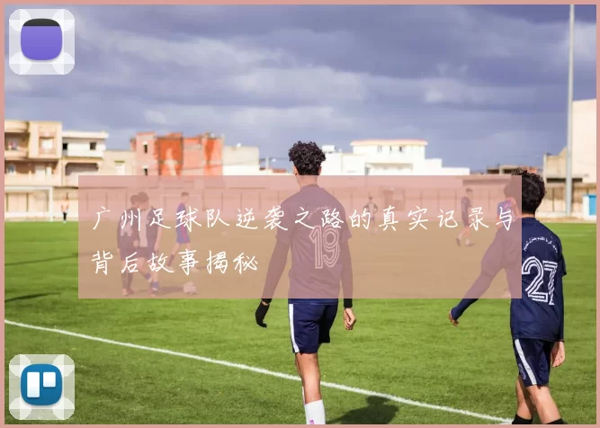 广州足球队逆袭之路的真实记录与背后故事揭秘