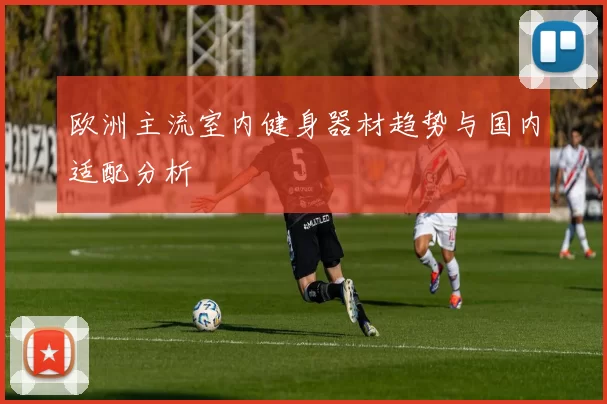 欧洲主流室内健身器材趋势与国内适配分析