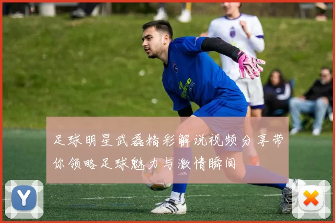 足球明星武磊精彩解说视频分享带你领略足球魅力与激情瞬间