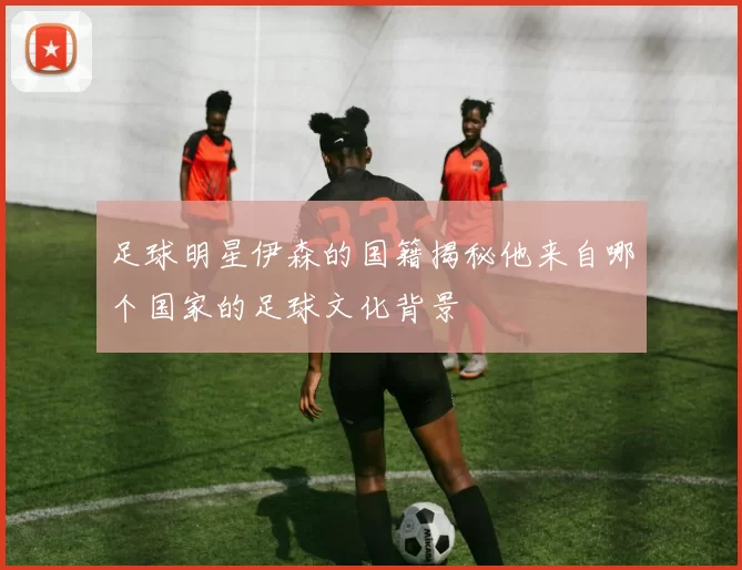 足球明星伊森的国籍揭秘他来自哪个国家的足球文化背景