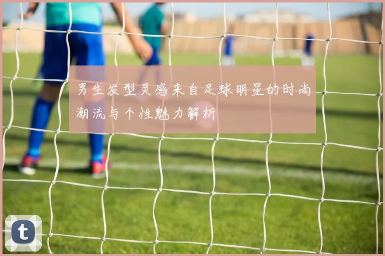 男生发型灵感来自足球明星的时尚潮流与个性魅力解析