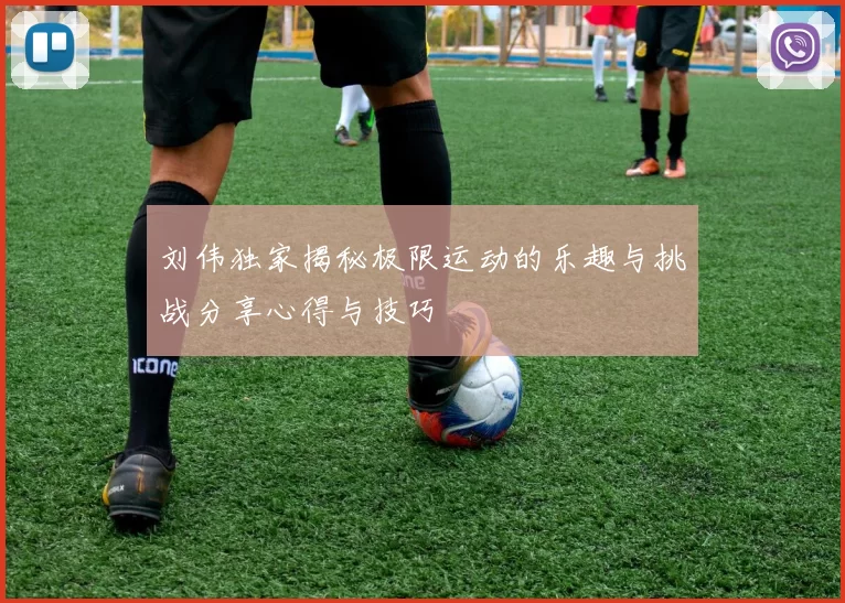 刘伟独家揭秘极限运动的乐趣与挑战分享心得与技巧