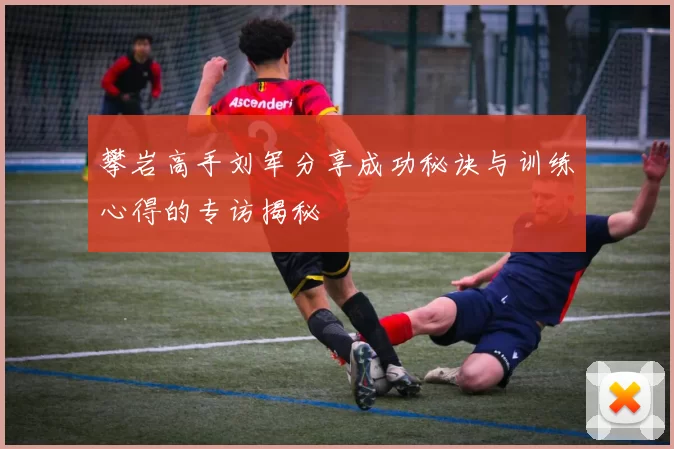 攀岩高手刘军分享成功秘诀与训练心得的专访揭秘
