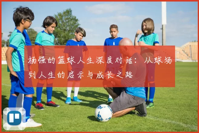 杨强的篮球人生深度对话：从球场到人生的启示与成长之路