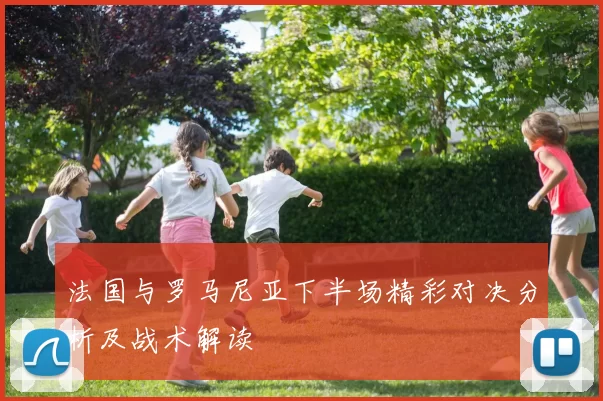 法国与罗马尼亚下半场精彩对决分析及战术解读