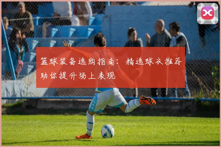篮球装备选购指南：精选球衣推荐助你提升场上表现
