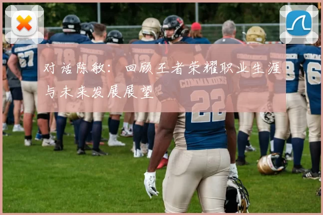 对话陈敏：回顾王者荣耀职业生涯与未来发展展望