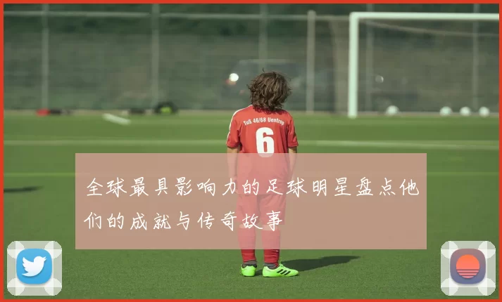 全球最具影响力的足球明星盘点他们的成就与传奇故事