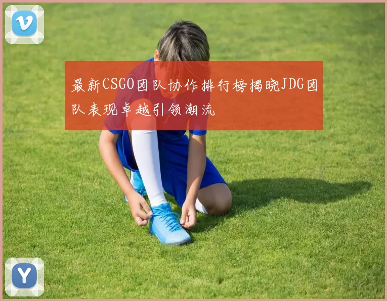 最新CSGO团队协作排行榜揭晓JDG团队表现卓越引领潮流