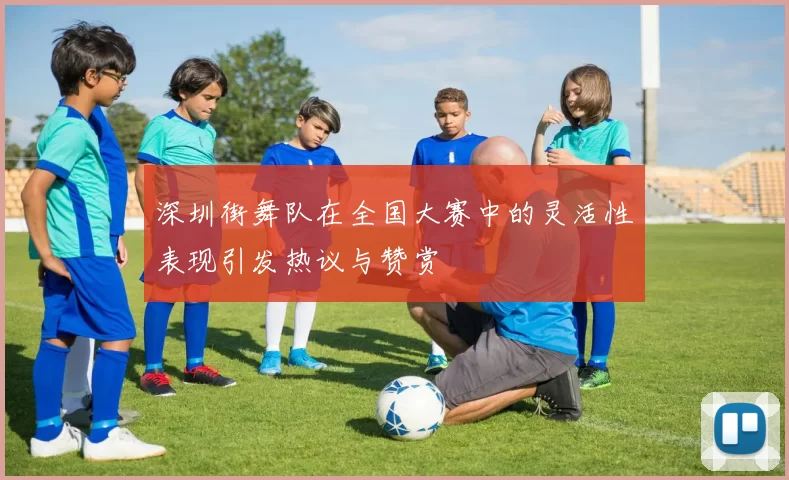 深圳街舞队在全国大赛中的灵活性表现引发热议与赞赏
