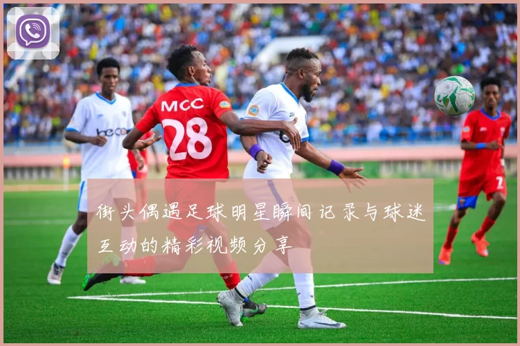 街头偶遇足球明星瞬间记录与球迷互动的精彩视频分享