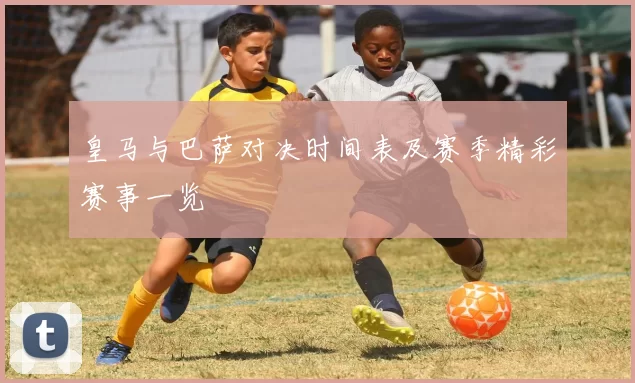 皇马与巴萨对决时间表及赛季精彩赛事一览