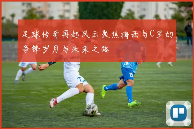 足球传奇再起风云聚焦梅西与C罗的争锋岁月与未来之路