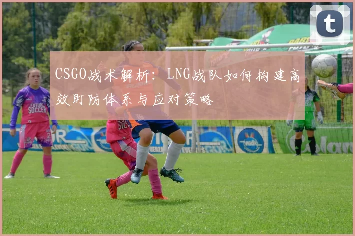 CSGO战术解析：LNG战队如何构建高效盯防体系与应对策略