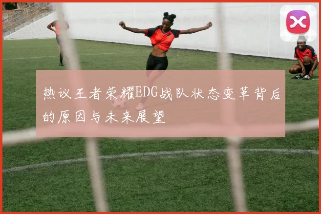 热议王者荣耀EDG战队状态变革背后的原因与未来展望
