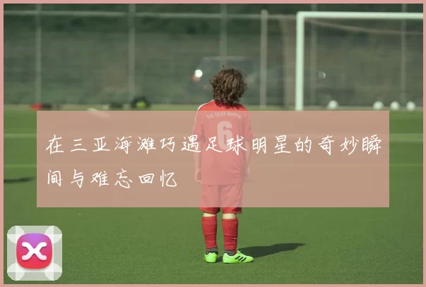 在三亚海滩巧遇足球明星的奇妙瞬间与难忘回忆
