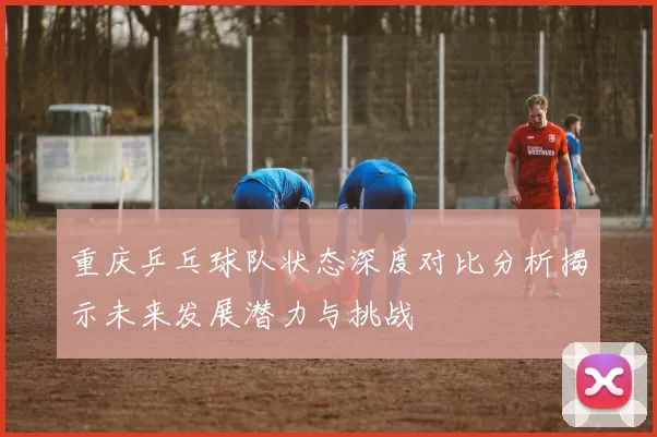重庆乒乓球队状态深度对比分析揭示未来发展潜力与挑战