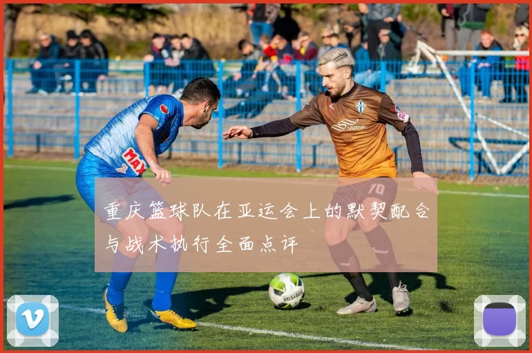 重庆篮球队在亚运会上的默契配合与战术执行全面点评