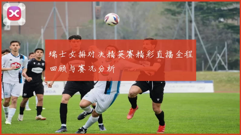 瑞士女排对决精英赛精彩直播全程回顾与赛况分析