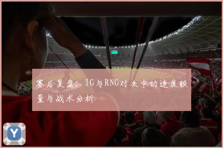 赛后复盘：IG与RNG对决中的速度较量与战术分析