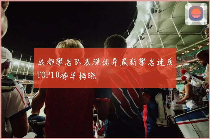 成都攀岩队表现优异最新攀岩速度TOP10榜单揭晓