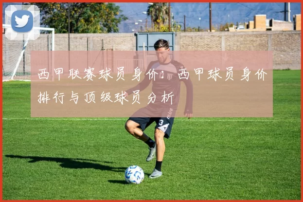 西甲联赛球员身价：西甲球员身价排行与顶级球员分析