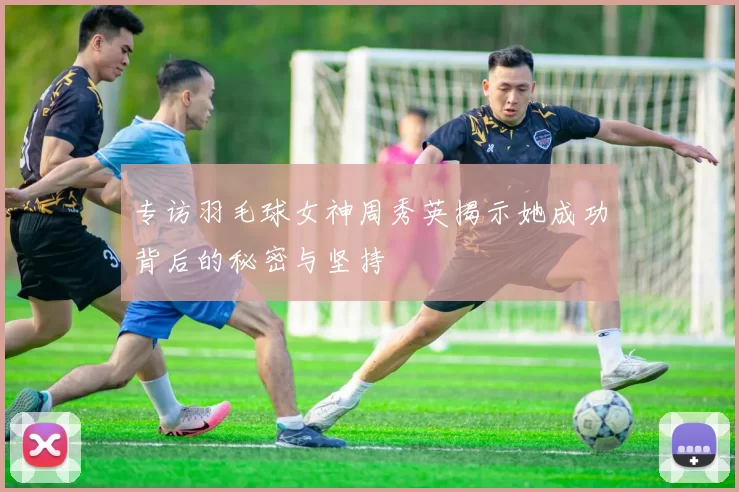 专访羽毛球女神周秀英揭示她成功背后的秘密与坚持